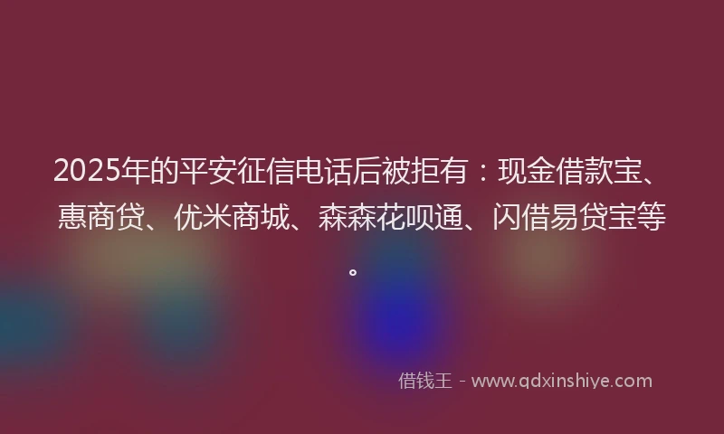 2025年的平安征信电话后被拒有：现金借款宝、惠商贷、优米商城、森森花呗通、闪借易贷宝等。