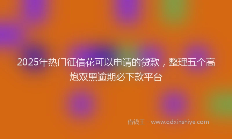 2025年热门征信花可以申请的贷款，整理五个高炮双黑逾期必下款平台