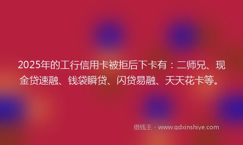 2025年的工行信用卡被拒后下卡有：二师兄、现金贷速融、钱袋瞬贷、闪贷易融、天天花卡等。