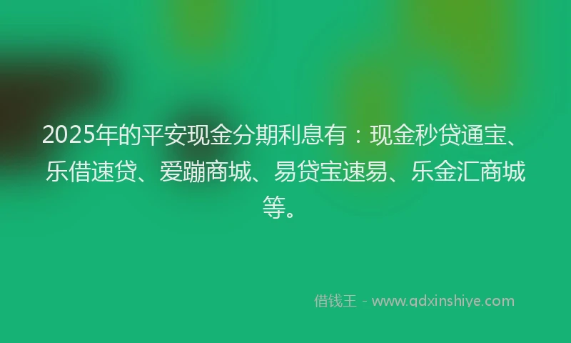 2025年的平安现金分期利息有：现金秒贷通宝、乐借速贷、爱蹦商城、易贷宝速易、乐金汇商城等。