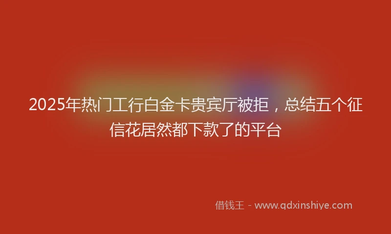 2025年热门工行白金卡贵宾厅被拒，总结五个征信花居然都下款了的平台