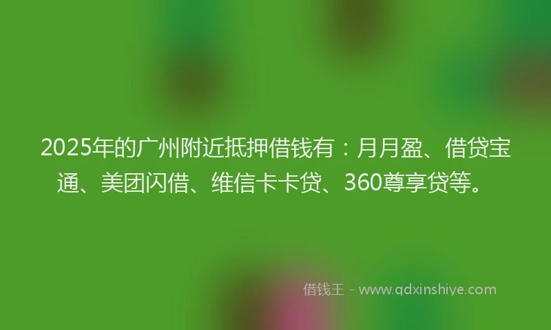 2025年的广州附近抵押借钱有：月月盈、借贷宝通、美团闪借、维信卡卡贷、360尊享贷等。