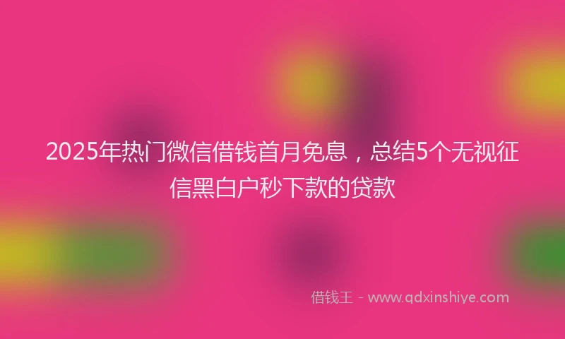2025年热门微信借钱首月免息，总结5个无视征信黑白户秒下款的贷款