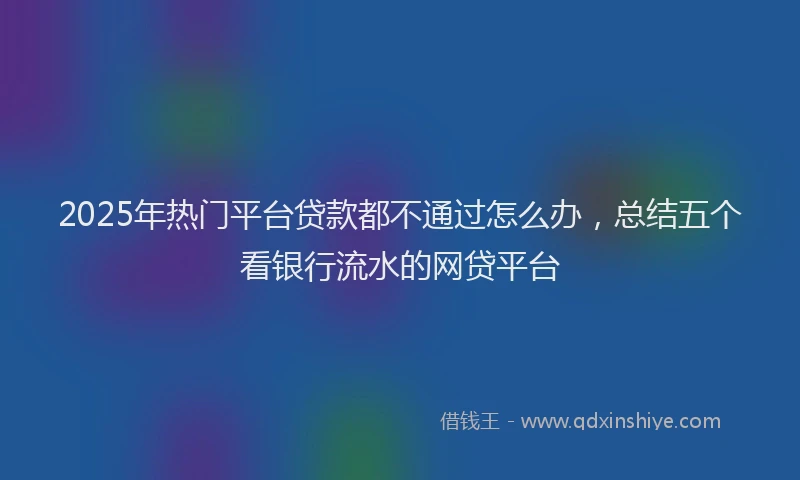 2025年热门平台贷款都不通过怎么办，总结五个看银行流水的网贷平台