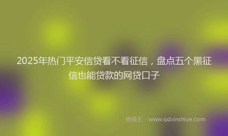 2025年热门平安信贷看不看征信，盘点五个黑征信也能贷款的网贷口子