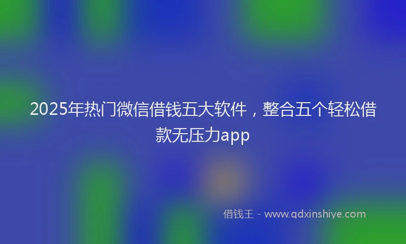 2025年热门微信借钱五大软件，整合五个轻松借款无压力app