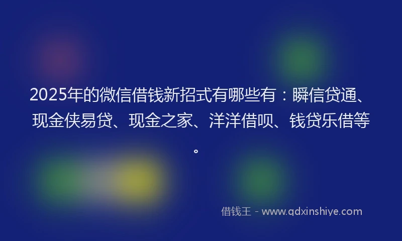 2025年的微信借钱新招式有哪些有：瞬信贷通、现金侠易贷、现金之家、洋洋借呗、钱贷乐借等。