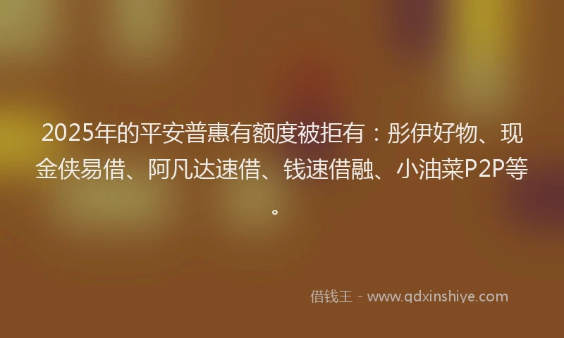 2025年的平安普惠有额度被拒有：彤伊好物、现金侠易借、阿凡达速借、钱速借融、小油菜P2P等。