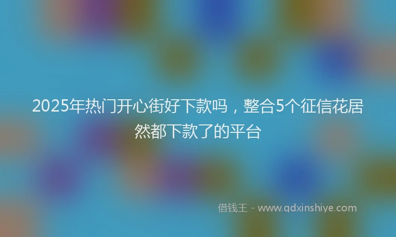 2025年热门开心街好下款吗,整合5个征信花居然都下款了的平台