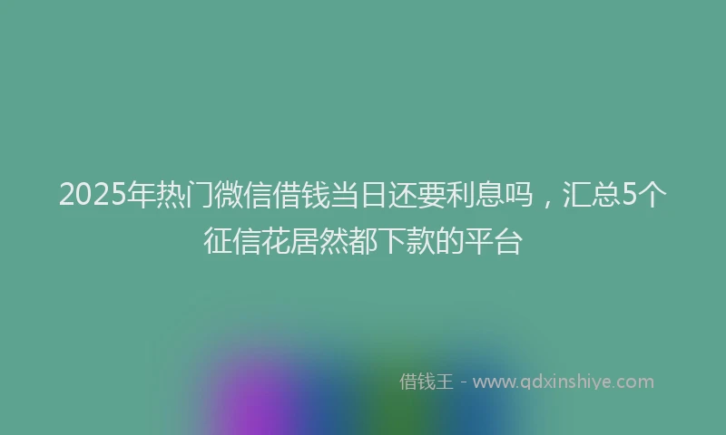 2025年热门微信借钱当日还要利息吗，汇总5个征信花居然都下款的平台