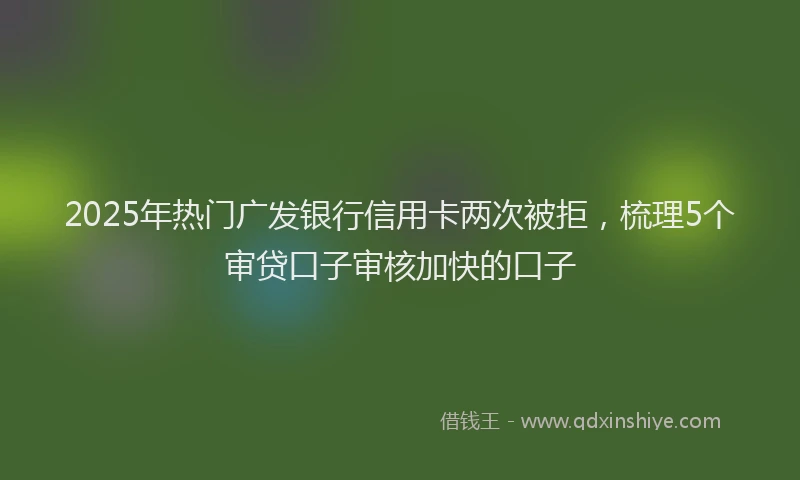 2025年热门广发银行信用卡两次被拒,梳理5个审贷口子审核加快的口子