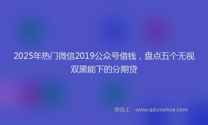 2025年热门微信2019公众号借钱，盘点五个无视双黑能下的分期贷
