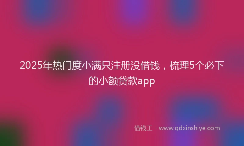 2025年热门度小满只注册没借钱，梳理5个必下的小额贷款app