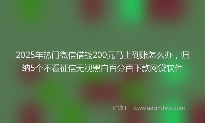 2025年热门微信借钱200元马上到账怎么办，归纳5个不看征信无视黑白百分百下款网贷软件