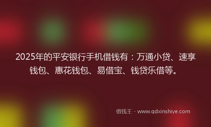 2025年的平安银行手机借钱有：万通小贷、速享钱包、惠花钱包、易借宝、钱贷乐借等。