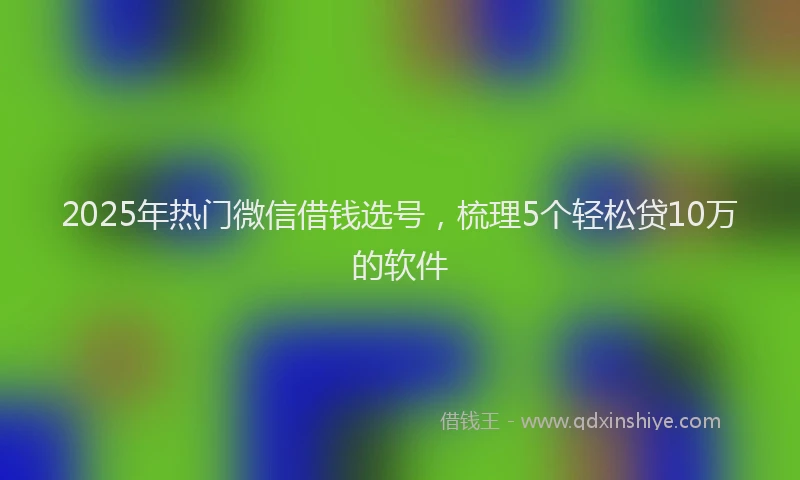 2025年热门微信借钱选号，梳理5个轻松贷10万的软件