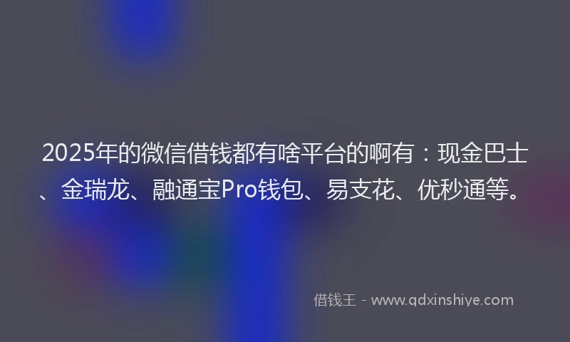 2025年的微信借钱都有啥平台的啊有：现金巴士、金瑞龙、融通宝Pro钱包、易支花、优秒通等。