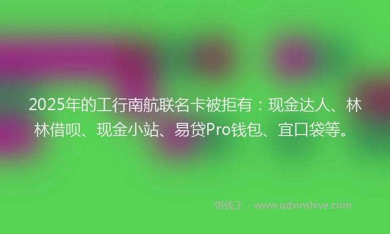 2025年的工行南航联名卡被拒有：现金达人、林林借呗、现金小站、易贷Pro钱包、宜口袋等。