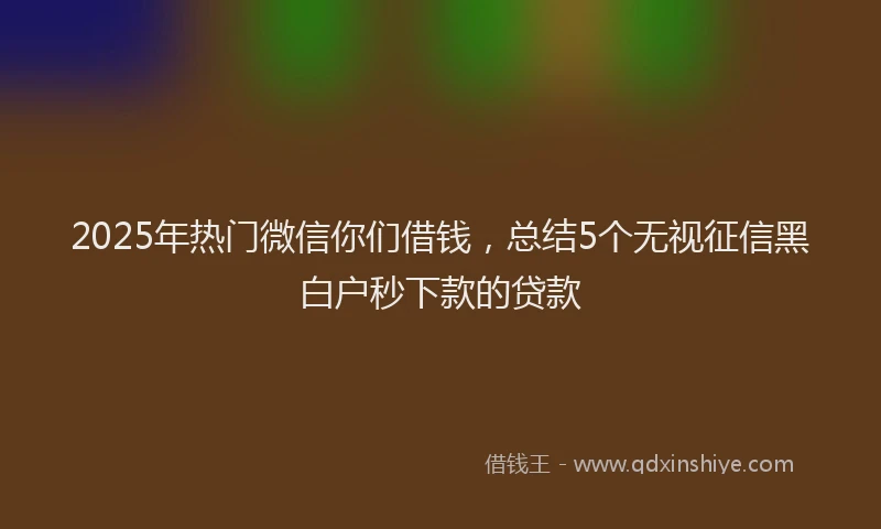 2025年热门微信你们借钱，总结5个无视征信黑白户秒下款的贷款