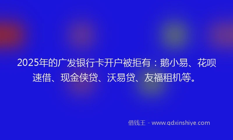 2025年的广发银行卡开户被拒有：鹅小易、花呗速借、现金侠贷、沃易贷、友福租机等。