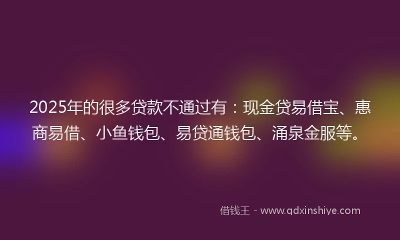 2025年的很多贷款不通过有：现金贷易借宝、惠商易借、小鱼钱包、易贷通钱包、涌泉金服等。