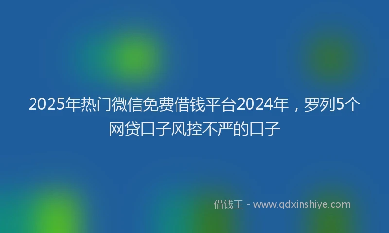 2025年热门微信免费借钱平台2024年，罗列5个网贷口子风控不严的口子