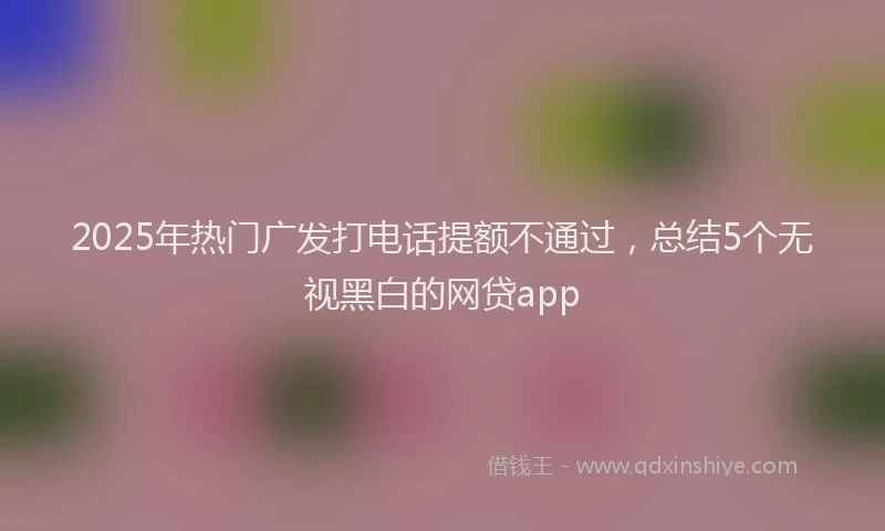 2025年热门广发打电话提额不通过，总结5个无视黑白的网贷app