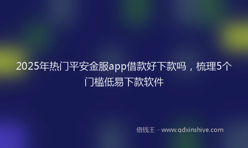 2025年热门平安金服app借款好下款吗，梳理5个门槛低易下款软件
