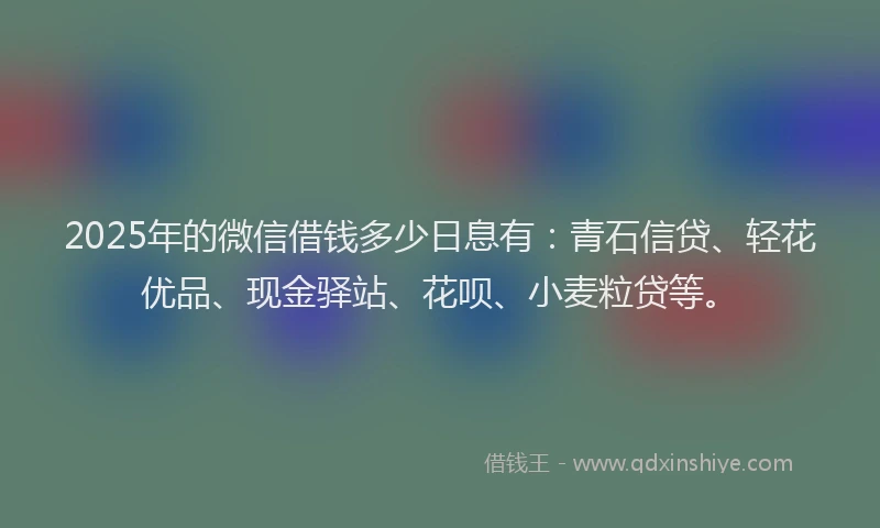 2025年的微信借钱多少日息有:青石信贷、轻花优品、现金驿站、花呗、小麦粒贷等。