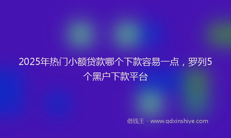 2025年热门小额贷款哪个下款容易一点，罗列5个黑户下款平台