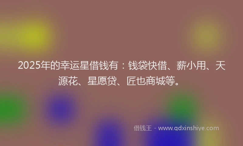 2025年的幸运星借钱有：钱袋快借、薪小用、天源花、星愿贷、匠也商城等。