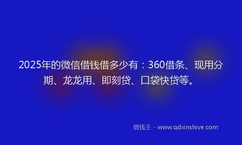 2025年的微信借钱借多少有：360借条、现用分期、龙龙用、即刻贷、口袋快贷等。