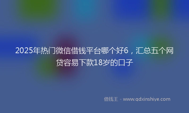 2025年热门微信借钱平台哪个好6，汇总五个网贷容易下款18岁的口子