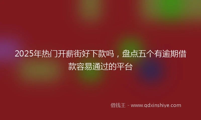 2025年热门开薪街好下款吗，盘点五个有逾期借款容易通过的平台