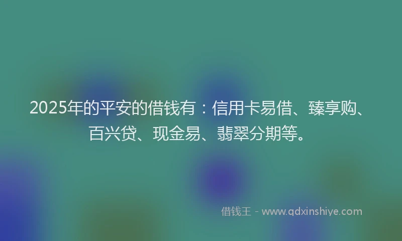 2025年的平安的借钱有：信用卡易借、臻享购、百兴贷、现金易、翡翠分期等。