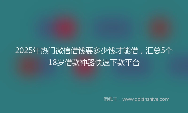 2025年热门微信借钱要多少钱才能借，汇总5个18岁借款神器快速下款平台