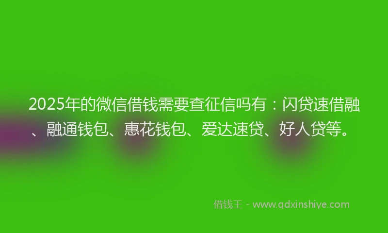 2025年的微信借钱需要查征信吗有：闪贷速借融、融通钱包、惠花钱包、爱达速贷、好人贷等。