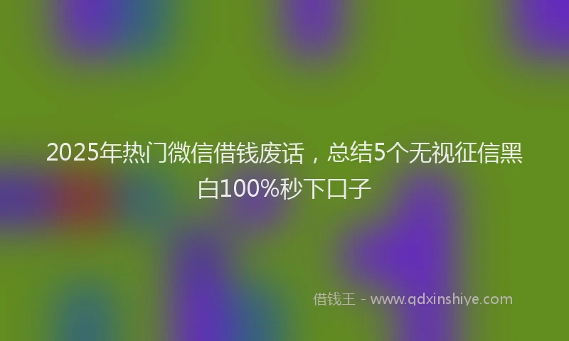2025年热门微信借钱废话，总结5个无视征信黑白100%秒下口子