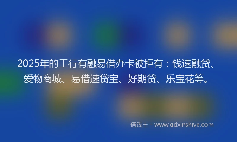 2025年的工行有融易借办卡被拒有:钱速融贷、爱物商城、易借速贷宝、好期贷、乐宝花等。