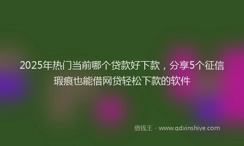 2025年热门当前哪个贷款好下款，分享5个征信瑕疵也能借网贷轻松下款的软件