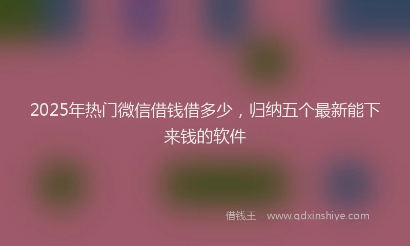 2025年热门微信借钱借多少，归纳五个最新能下来钱的软件