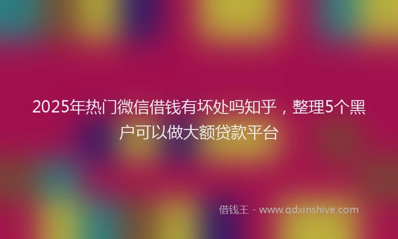 2025年热门微信借钱有坏处吗知乎，整理5个黑户可以做大额贷款平台