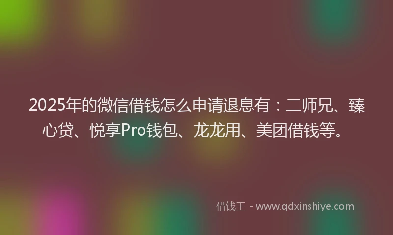 2025年的微信借钱怎么申请退息有：二师兄、臻心贷、悦享Pro钱包、龙龙用、美团借钱等。