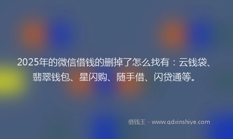 2025年的微信借钱的删掉了怎么找有：云钱袋、翡翠钱包、星闪购、随手借、闪贷通等。