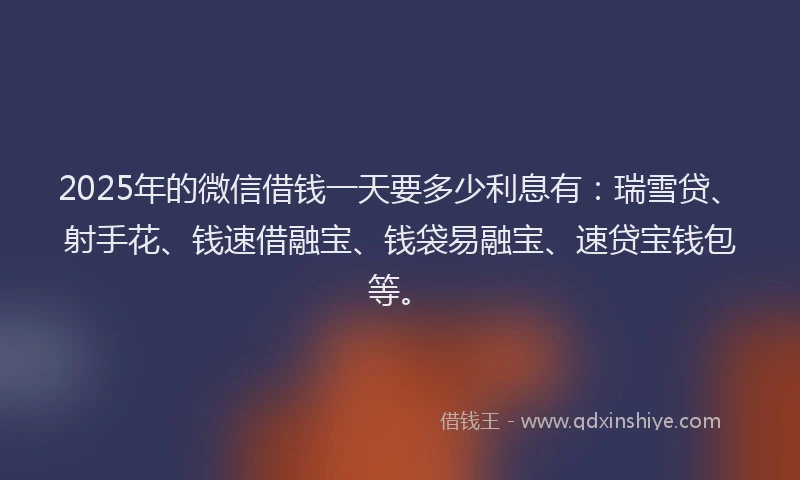 2025年的微信借钱一天要多少利息有：瑞雪贷、射手花、钱速借融宝、钱袋易融宝、速贷宝钱包等。