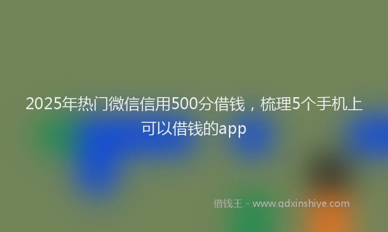 2025年热门微信信用500分借钱，梳理5个手机上可以借钱的app