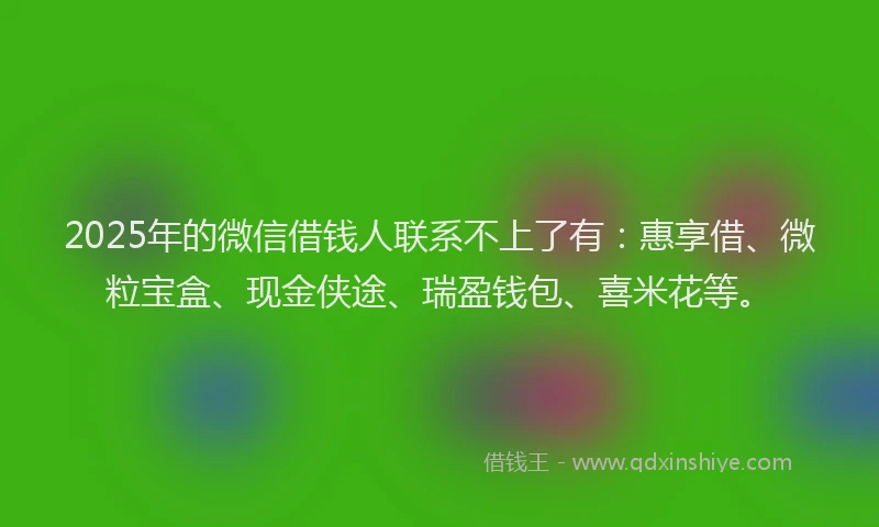 2025年的微信借钱人联系不上了有：惠享借、微粒宝盒、现金侠途、瑞盈钱包、喜米花等。