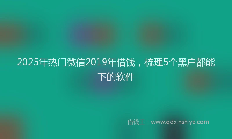 2025年热门微信2019年借钱，梳理5个黑户都能下的软件