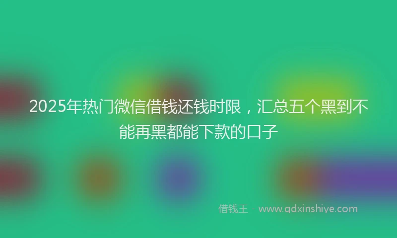 2025年热门微信借钱还钱时限，汇总五个黑到不能再黑都能下款的口子