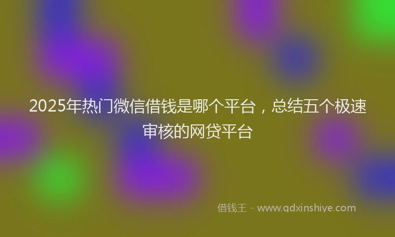 2025年热门微信借钱是哪个平台,总结五个极速审核的网贷平台